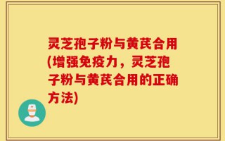 灵芝孢子粉与黄芪合用(增强免疫力，灵芝孢子粉与黄芪合用的正确方法)