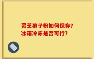 灵芝孢子粉如何保存？冰箱冷冻是否可行？