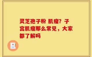 灵芝孢子粉 肌瘤？子宫肌瘤那么常见，大家都了解吗