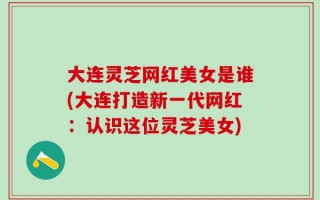 大连灵芝网红美女是谁(大连打造新一代网红：认识这位灵芝美女)