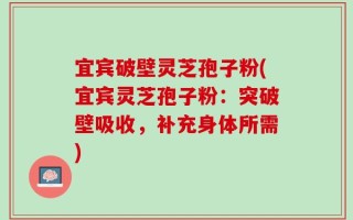 宜宾破壁灵芝孢子粉(宜宾灵芝孢子粉：突破壁吸收，补充身体所需)