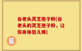 谷老头灵芝孢子粉(谷老头的灵芝孢子粉，让你身体倍儿棒)