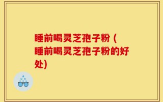 睡前喝灵芝孢子粉 (睡前喝灵芝孢子粉的好处)