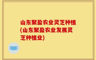 山东聚盈农业灵芝种植(山东聚盈农业发展灵芝种植业)