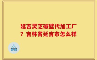 延吉灵芝破壁代加工厂？吉林省延吉市怎么样