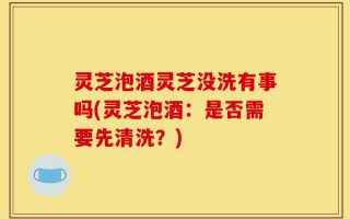 灵芝泡酒灵芝没洗有事吗(灵芝泡酒：是否需要先清洗？)