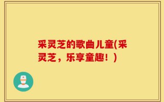 采灵芝的歌曲儿童(采灵芝，乐享童趣！)