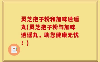 灵芝孢子粉和加味逍遥丸(灵芝孢子粉与加味逍遥丸，助您健康无忧！)