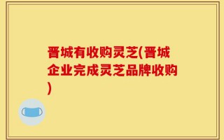 晋城有收购灵芝(晋城企业完成灵芝品牌收购)