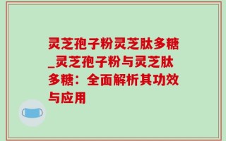 灵芝孢子粉灵芝肽多糖_灵芝孢子粉与灵芝肽多糖：全面解析其功效与应用
