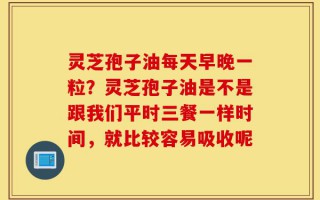 灵芝孢子油每天早晚一粒？灵芝孢子油是不是跟我们平时三餐一样时间，就比较容易吸收呢