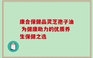 康合保健品灵芝孢子油 为健康助力的优质养生保健之选