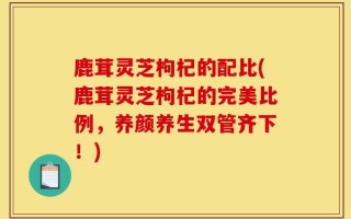 鹿茸灵芝枸杞的配比(鹿茸灵芝枸杞的完美比例，养颜养生双管齐下！)