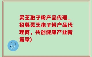 灵芝孢子粉产品代理_招募灵芝孢子粉产品代理商，共创健康产业新篇章)