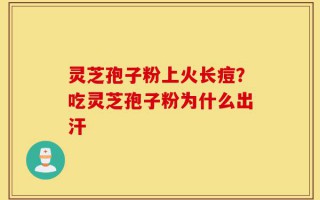 灵芝孢子粉上火长痘？吃灵芝孢子粉为什么出汗