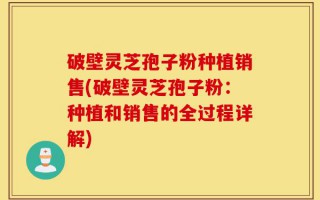 破壁灵芝孢子粉种植销售(破壁灵芝孢子粉：种植和销售的全过程详解)