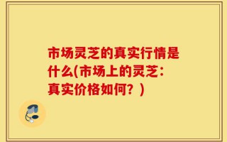 市场灵芝的真实行情是什么(市场上的灵芝：真实价格如何？)