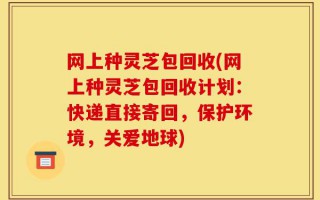 网上种灵芝包回收(网上种灵芝包回收计划：快递直接寄回，保护环境，关爱地球)