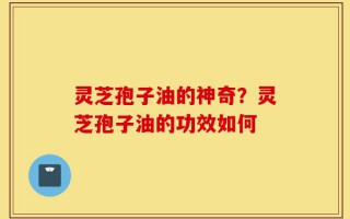 灵芝孢子油的神奇？灵芝孢子油的功效如何