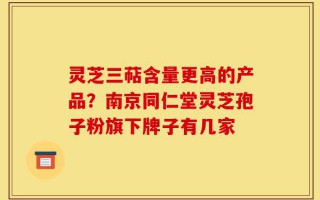 灵芝三萜含量更高的产品？南京同仁堂灵芝孢子粉旗下牌子有几家