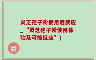 灵芝孢子粉使用后反应_“灵芝孢子粉使用体验及可能反应”)