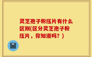 灵芝孢子粉压片有什么区别(区分灵芝孢子粉压片，你知道吗？)
