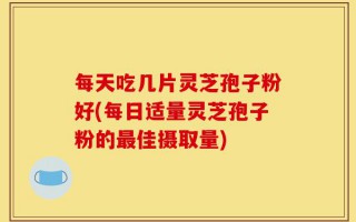 每天吃几片灵芝孢子粉好(每日适量灵芝孢子粉的最佳摄取量)