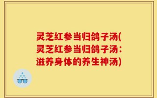 灵芝红参当归鸽子汤(灵芝红参当归鸽子汤：滋养身体的养生神汤)