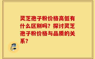 灵芝孢子粉价格高低有什么区别吗？探讨灵芝孢子粉价格与品质的关系？
