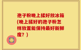 孢子粉晚上揉好放冰箱(晚上揉好的孢子粉怎样放置能保持最好新鲜度？)
