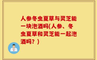 人参冬虫夏草与灵芝能一块泡酒吗(人参、冬虫夏草和灵芝能一起泡酒吗？)