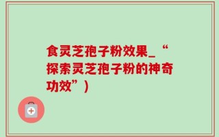 食灵芝孢子粉效果_“探索灵芝孢子粉的神奇功效”)