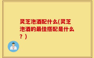 灵芝泡酒配什么(灵芝泡酒的最佳搭配是什么？)
