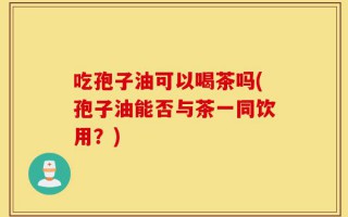 吃孢子油可以喝茶吗(孢子油能否与茶一同饮用？)