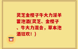 灵芝金樱子牛大力淫羊藿泡酒(灵芝、金樱子、牛大力混合，草本泡酒狂欢！)