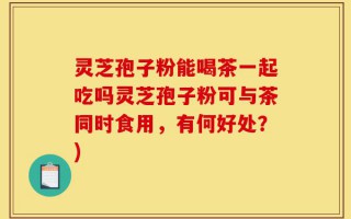灵芝孢子粉能喝茶一起吃吗灵芝孢子粉可与茶同时食用，有何好处？)