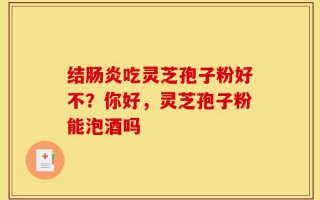 结肠炎吃灵芝孢子粉好不？你好，灵芝孢子粉能泡酒吗