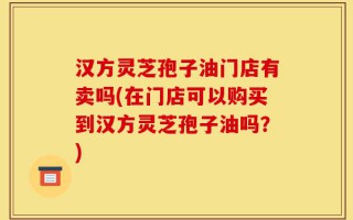 汉方灵芝孢子油门店有卖吗(在门店可以购买到汉方灵芝孢子油吗？)