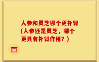 人参和灵芝哪个更补肾(人参还是灵芝，哪个更具有补肾作用？)