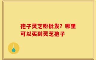 孢子灵芝粉批发？哪里可以买到灵芝孢子