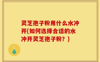 灵芝孢子粉用什么水冲开(如何选择合适的水冲开灵芝孢子粉？)