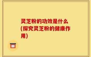 灵芝粉的功效是什么 (探究灵芝粉的健康作用)