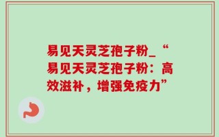易见天灵芝孢子粉_“易见天灵芝孢子粉：高效滋补，增强免疫力”