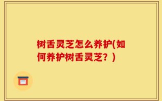树舌灵芝怎么养护(如何养护树舌灵芝？)