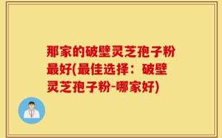 那家的破壁灵芝孢子粉最好(最佳选择：破壁灵芝孢子粉-哪家好)