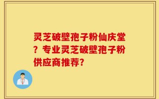 灵芝破壁孢子粉仙庆堂？专业灵芝破壁孢子粉供应商推荐？