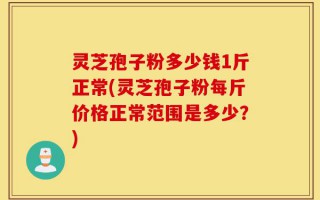 灵芝孢子粉多少钱1斤正常(灵芝孢子粉每斤价格正常范围是多少？)