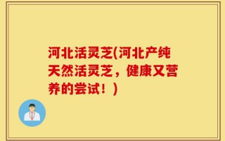 河北活灵芝(河北产纯天然活灵芝，健康又营养的尝试！)