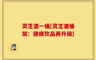 灵芝酒一桶(灵芝酒桶装：健康饮品再升级)