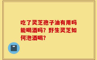 吃了灵芝孢子油有用吗能喝酒吗？野生灵芝如何泡酒喝？